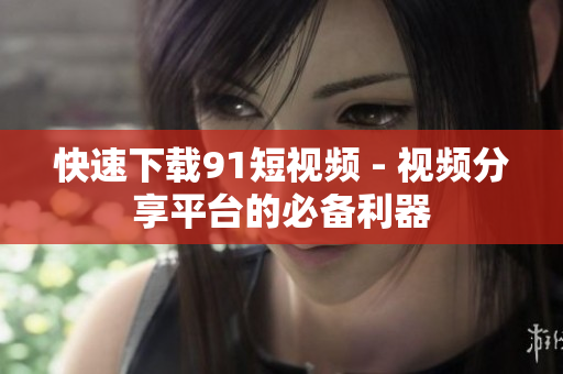快速下载91短视频 - 视频分享平台的必备利器