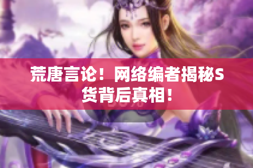 荒唐言论！网络编者揭秘S货背后真相！