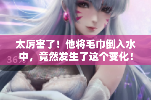 太厉害了！他将毛巾倒入水中，竟然发生了这个变化！