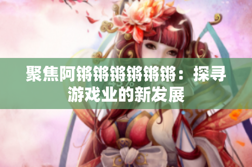聚焦阿锵锵锵锵锵锵：探寻游戏业的新发展