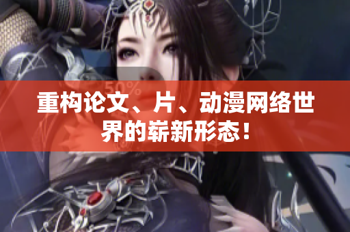 重构论文、片、动漫网络世界的崭新形态！