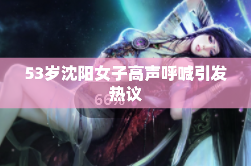 53岁沈阳女子高声呼喊引发热议