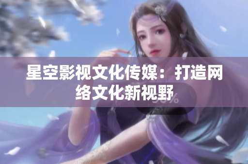 星空影视文化传媒：打造网络文化新视野