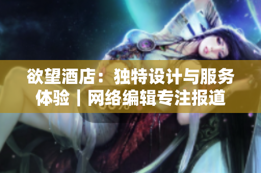 欲望酒店：独特设计与服务体验｜网络编辑专注报道