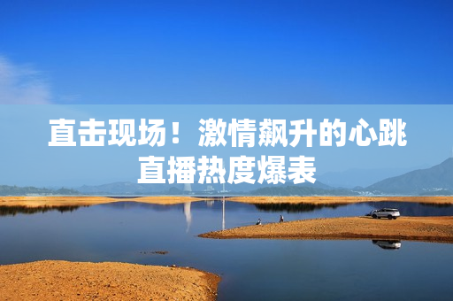 直击现场！激情飙升的心跳直播热度爆表