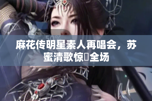 麻花传明星素人再唱会，苏蜜清歌惊豔全场