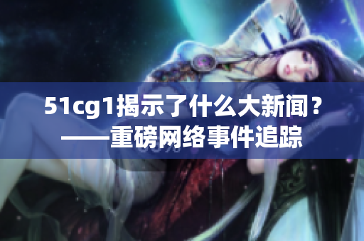 51cg1揭示了什么大新闻？——重磅网络事件追踪