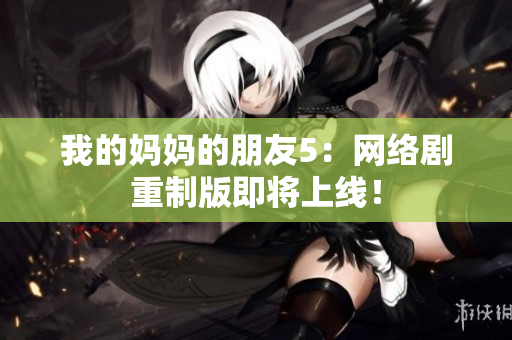 我的妈妈的朋友5：网络剧重制版即将上线！