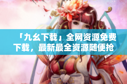 「九幺下载」全网资源免费下载，最新最全资源随便抢购！