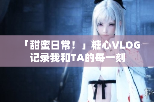 「甜蜜日常！」糖心VLOG记录我和TA的每一刻