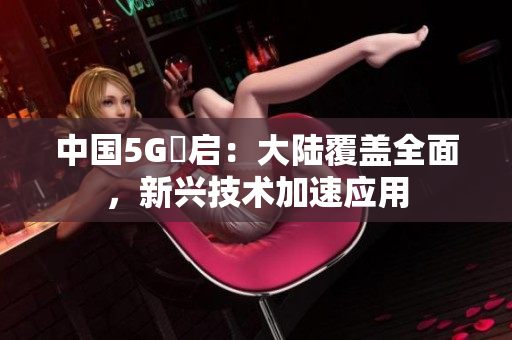 中国5G奭启：大陆覆盖全面，新兴技术加速应用