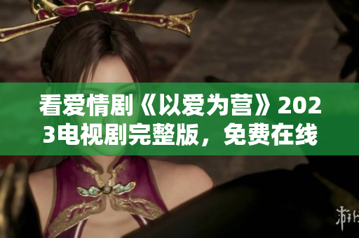 看爱情剧《以爱为营》2023电视剧完整版，免费在线观看！