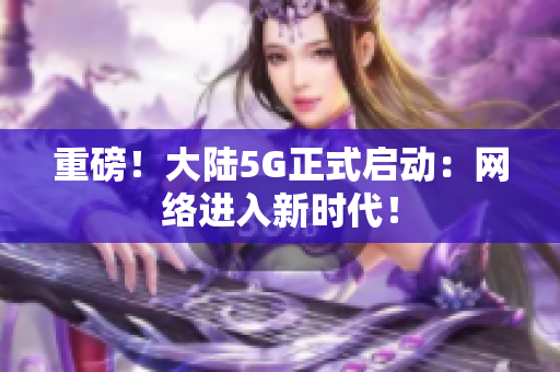 重磅！大陆5G正式启动：网络进入新时代！