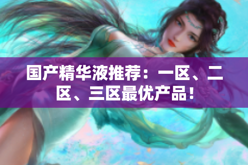 国产精华液推荐：一区、二区、三区最优产品！
