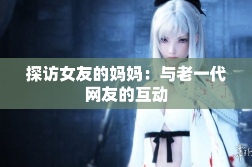 探访女友的妈妈：与老一代网友的互动