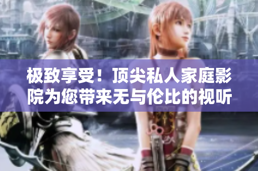 极致享受！顶尖私人家庭影院为您带来无与伦比的视听盛宴