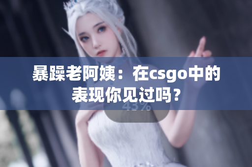 暴躁老阿姨：在csgo中的表现你见过吗？