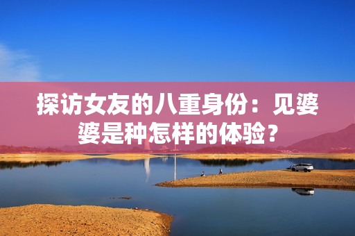 探访女友的八重身份：见婆婆是种怎样的体验？