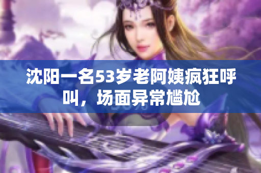 沈阳一名53岁老阿姨疯狂呼叫，场面异常尴尬