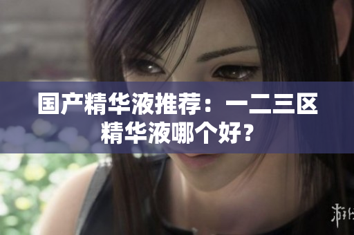 国产精华液推荐：一二三区精华液哪个好？