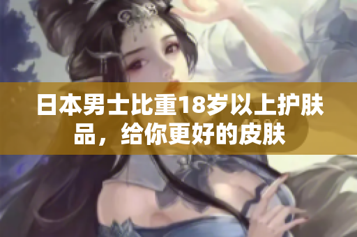 日本男士比重18岁以上护肤品，给你更好的皮肤