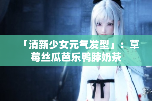 「清新少女元气发型」：草莓丝瓜芭乐鸭脖奶茶