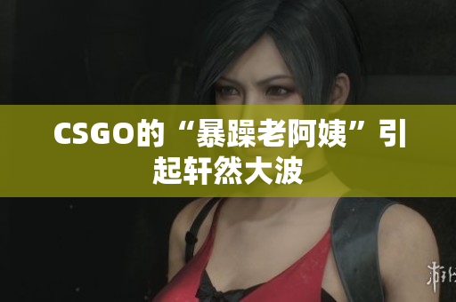 CSGO的“暴躁老阿姨”引起轩然大波