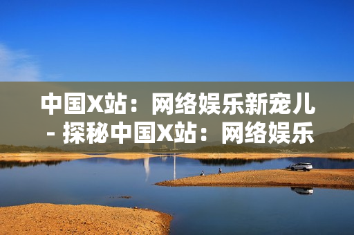 中国X站：网络娱乐新宠儿 - 探秘中国X站：网络娱乐行业的领军者