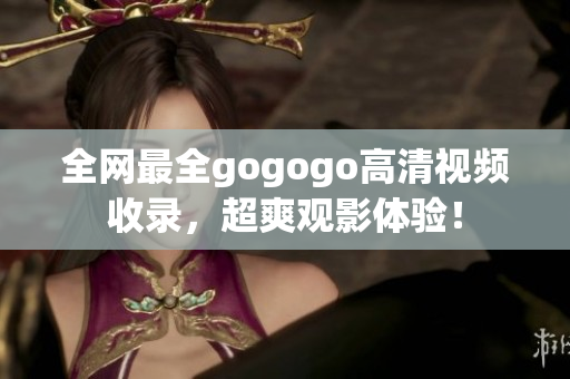 全网最全gogogo高清视频收录，超爽观影体验！
