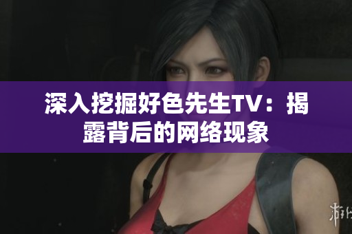 深入挖掘好色先生TV：揭露背后的网络现象
