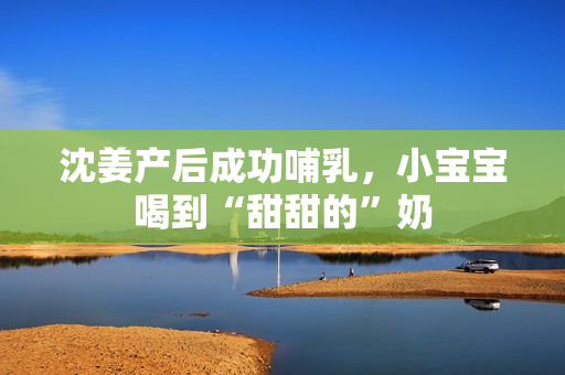 沈姜产后成功哺乳，小宝宝喝到“甜甜的”奶