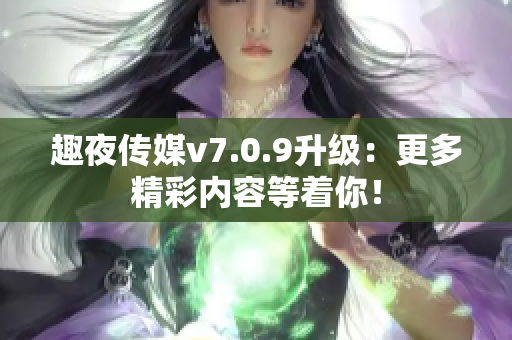 趣夜传媒v7.0.9升级：更多精彩内容等着你！