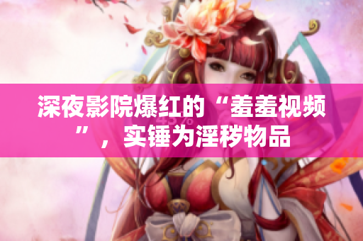 深夜影院爆红的“羞羞视频”，实锤为淫秽物品