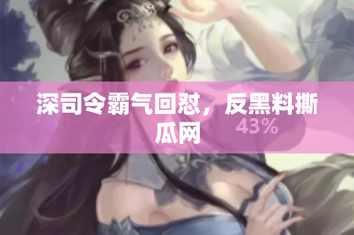 深司令霸气回怼，反黑料撕瓜网