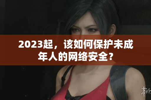 2023起，该如何保护未成年人的网络安全？