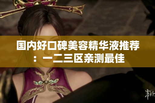 国内好口碑美容精华液推荐：一二三区亲测最佳