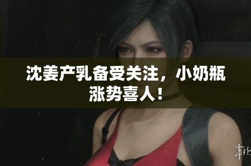 沈姜产乳备受关注，小奶瓶涨势喜人！