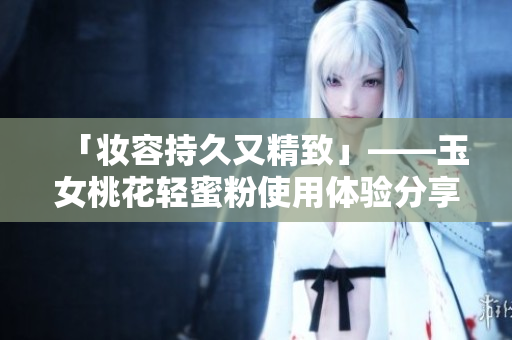 「妆容持久又精致」——玉女桃花轻蜜粉使用体验分享