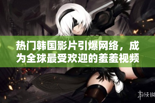 热门韩国影片引爆网络，成为全球最受欢迎的羞羞视频