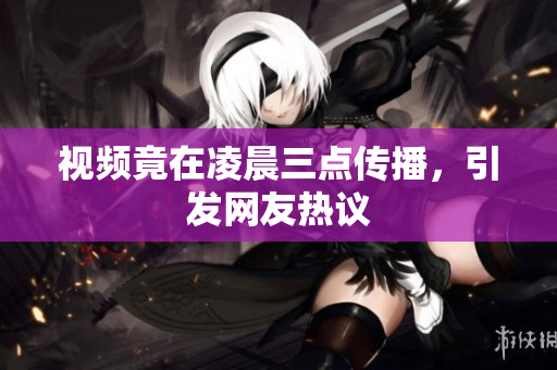 视频竟在凌晨三点传播，引发网友热议