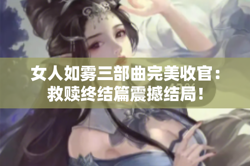 女人如雾三部曲完美收官：救赎终结篇震撼结局！