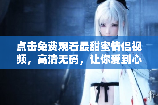 点击免费观看最甜蜜情侣视频，高清无码，让你爱到心甜！