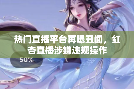 热门直播平台再曝丑闻，红杏直播涉嫌违规操作