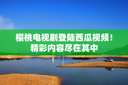 樱桃电视剧登陆西瓜视频！精彩内容尽在其中