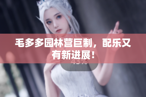 毛多多园林营巨制，配乐又有新进展！