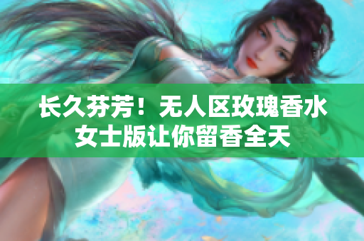 长久芬芳！无人区玫瑰香水女士版让你留香全天