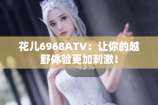 花儿6968ATV：让你的越野体验更加刺激！