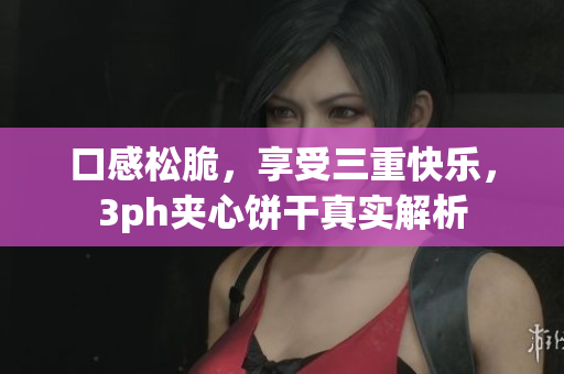 口感松脆，享受三重快乐，3ph夹心饼干真实解析