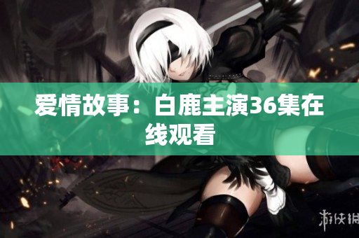 爱情故事：白鹿主演36集在线观看