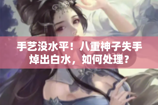 手艺没水平！八重神子失手焯出白水，如何处理？